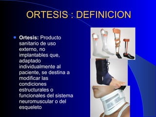 ORTESIS : DEFINICION Ortesis:  Producto sanitario de   uso externo, no implantables que, adaptado individualmente al paciente, se destina a modificar las condiciones estructurales o funcionales del sistema neuromuscular o del esqueleto 