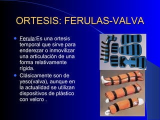 ORTESIS: FERULAS-VALVA Ferula :Es una ortesis temporal que sirve para enderezar o inmovilizar una articulación de una forma relativamente rígida. Clásicamente son de yeso(valva), aunque en la actualidad se utilizan dispositivos de plástico con velcro . 