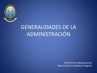 GENERALIDADES DE LA
ADMINISTRACIÓN
Teoría de las Organizaciones
María Victoria Castiblanco Rogeles
 