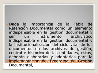 Dada la importancia de la Tabla de
 Retención Documental como un elemento
 indispensable en la gestión documental y
 ser      un      instrumento      archivístico
 indispensable en la gestión documental y
 la institucionalización del ciclo vital de los
 documentos en los archivos de gestión,
 central e histórico de las entidades, estas,
 deberán elaborarlas y adoptarlas para la
 implementación del Programa de Gestión
TABLAS DE RETENCION DOCUMENTAL
 Documental,
 