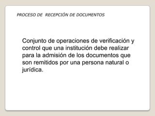 PROCESO DE RECEPCIÓN DE DOCUMENTOS




  Conjunto de operaciones de verificación y
  control que una institución debe realizar
  para la admisión de los documentos que
  son remitidos por una persona natural o
  jurídica.
 