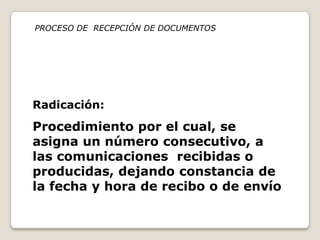 PROCESO DE RECEPCIÓN DE DOCUMENTOS




Radicación:
Procedimiento por el cual, se
asigna un número consecutivo, a
las comunicaciones recibidas o
producidas, dejando constancia de
la fecha y hora de recibo o de envío
 