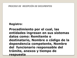 PROCESO DE RECEPCIÓN DE DOCUMENTOS




Registro:
Procedimiento por el cual, las
entidades ingresan en sus sistemas
datos como: Remitente o
destinatario, Nombre o código de la
dependencia competente, Nombre
del funcionario responsable del
trámite, anexos y tiempo de
respuesta
 