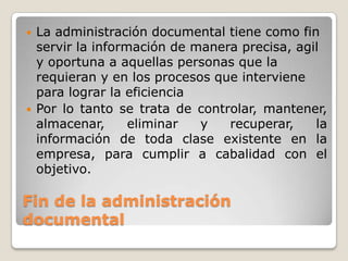    La administración documental tiene como fin
    servir la información de manera precisa, agil
    y oportuna a aquellas personas que la
    requieran y en los procesos que interviene
    para lograr la eficiencia
   Por lo tanto se trata de controlar, mantener,
    almacenar,      eliminar  y   recuperar,    la
    información de toda clase existente en la
    empresa, para cumplir a cabalidad con el
    objetivo.

Fin de la administración
documental
 