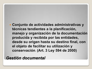    Conjunto de actividades administrativas y
     técnicas tendientes a la planificación,
     manejo y organización de la documentación
     producida y recibida por las entidades,
     desde su origen hasta su destino final, con
     el objeto de facilitar su utilización y
     conservación. (Art. 3 Ley 594 de 2000)

Gestión documental
 