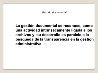 Gestión documental




La gestión documental se reconoce, como
una actividad intrínsecamente ligada a los
archivos y su desarrollo es paralelo a la
búsqueda de la transparencia en la gestión
administrativa.
 