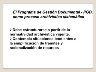 El Programa de Gestión Documental - PGD,
 como proceso archivístico sistemático


Debe estructurarse a partir de la
normatividad archivística vigente.
Contempla situaciones tendientes a
la simplificación de trámites y
racionalización de recursos.
 