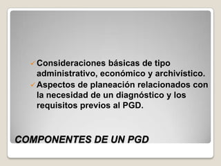  Consideraciones   básicas de tipo
    administrativo, económico y archivístico.
   Aspectos de planeación relacionados con
    la necesidad de un diagnóstico y los
    requisitos previos al PGD.



COMPONENTES DE UN PGD
 