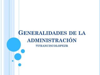 GENERALIDADES DE LA
ADMINISTRACIÓN
@FRANCISCOLOPEZR
 
