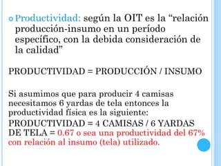  Productividad: según la OIT es la “relación
producción-insumo en un período
específico, con la debida consideración de
la calidad”
PRODUCTIVIDAD = PRODUCCIÓN / INSUMO
Si asumimos que para producir 4 camisas
necesitamos 6 yardas de tela entonces la
productividad física es la siguiente:
PRODUCTIVIDAD = 4 CAMISAS / 6 YARDAS
DE TELA = 0.67 o sea una productividad del 67%
con relación al insumo (tela) utilizado.
 