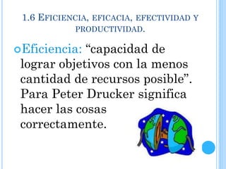 1.6 EFICIENCIA, EFICACIA, EFECTIVIDAD Y
PRODUCTIVIDAD.
Eficiencia: “capacidad de
lograr objetivos con la menos
cantidad de recursos posible”.
Para Peter Drucker significa
hacer las cosas
correctamente.
 
