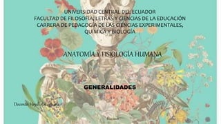 UNIVERSIDAD CENTRAL DEL ECUADOR
FACULTAD DE FILOSOFÍA, LETRAS Y CIENCIAS DE LA EDUCACIÓN
CARRERA DE PEDAGOGÍA DE LAS CIENCIAS EXPERIMENTALES,
QUÍMICA Y BIOLOGÍA
ANATOMÍA Y FISIOLOGÍA HUMANA
GENERALIDADES
Docente: Heydi Amaguaña
2021-2022
 