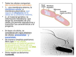 • Todas las células comparten
dos características esenciales:
• 1.- una membrana externa, la
membrana celular -o
membrana plasmática- que
separa el citoplasma de la
célula de su ambiente externo.
• 2.- el material genético -la
información hereditaria- que
dirige las actividades de una
célula y le permite reproducirse y
transmitir sus características a la
progenie.
• En base a lo dicho, se
consideran dos tipos distintos
de células, procariotas y
eucariotas.
• De manera simplista podríamos
decir, que en las células
procarióticas el material genético
se encuentra en forma de una
molécula grande y circular de DNA
a la que están débilmente
asociadas diversas proteínas.
• Dicha región se denomina
nucleoide.
 