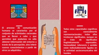 El proceso de comunicación
humana se caracteriza por el
conjunto de actividades racionales
que se llevan a cabo y que
permiten que podamos no sólo
obtener información del entorno a
través de la percepción, sino inferir
nuevos conocimientos a partir de
otros ya adquiridos.
Todas estas capacidades cognitivas
son esencialmente
representacionales; todas ellas
involucran significados, aunque no
se trate de significados
lingüísticamente expresados.
Racionalidad, inferencia y sentido
están indisolublemente ligados en
la actividad sociocomunicativa del
hombre
 