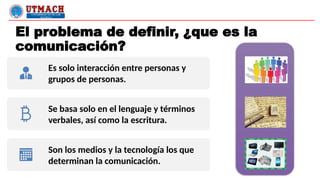 El problema de definir, ¿que es la
comunicación?
Es solo interacción entre personas y
grupos de personas.
Se basa solo en el lenguaje y términos
verbales, así como la escritura.
Son los medios y la tecnología los que
determinan la comunicación.
 