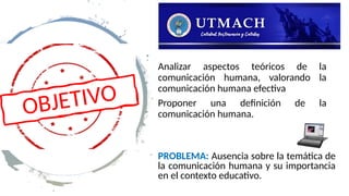 Analizar aspectos teóricos de la
comunicación humana, valorando la
comunicación humana efectiva
Proponer una definición de la
comunicación humana.
OBJETIVO
PROBLEMA: Ausencia sobre la temática de
la comunicación humana y su importancia
en el contexto educativo.
 