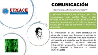 COMUNICACIÓN
El término comunicación procede del latín
“communicare” que significa “hacer a otro
partícipe de lo que uno tiene”. Es la acción de
comunicar o comunicarse, se entiende como el
proceso por el que se transmite y recibe una
información.
La comunicación es una esfera constitutiva del
desarrollo humano, que determina el proceso de
humanización y se consolida como eje fundamental
del bienestar y la calidad de vida de las personas. Le
permite al individuo establecer relaciones
interpersonales y expandir su función heurística para
indagar, descubrir e interpretar el mundo.
(Calvache,2015)
https://conceptodefinicion.de/comunicacion/
 