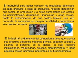 El industrial para poder conocer los resultados obtenidos
en cada producto o línea de productos, necesita determinar
sus costos de producción y a estos aumentarles sus costos
de administración, distribución, financieros y otros costos,
hasta la determinación de sus costos totales; una vez
conocida, le aumentara su margen de utilidad y determinara
sus precios de venta.




 El industrial, a diferencia del comerciante tiene que fabricar
 sus artículos utilizando materias primas, pagando sueldos y
 salarios al personal de la fabrica, la cual requiere
 instalaciones, maquinarias, equipos. mantenimiento, y todos
 aquellos costos indirectos inherentes a su funcionamiento.
 