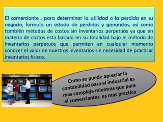 El comerciante , para determinar la utilidad o la perdida en su
negocio, formula un estado de perdidas y ganancias, así como
también métodos de costos sin inventarios perpetuos ya que en
materia de costos esta basado en su totalidad bajo el método de
inventarios perpetuos que permiten en cualquier momento
conocer el valor de nuestros inventarios sin necesidad de practicar
inventarios físicos.
 