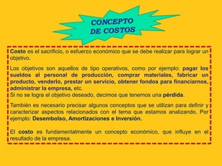 Costo es el sacrificio, o esfuerzo económico que se debe realizar para lograr un
objetivo.
Los objetivos son aquellos de tipo operativos, como por ejemplo: pagar los
sueldos al personal de producción, comprar materiales, fabricar un
producto, venderlo, prestar un servicio, obtener fondos para financiarnos,
administrar la empresa, etc.
Si no se logra el objetivo deseado, decimos que tenemos una pérdida.
También es necesario precisar algunos conceptos que se utilizan para definir y
caracterizar aspectos relacionados con el tema que estamos analizando. Por
ejemplo: Desembolso, Amortizaciones e Inversión.

El costo es fundamentalmente un concepto económico, que influye en el
resultado de la empresa.
 