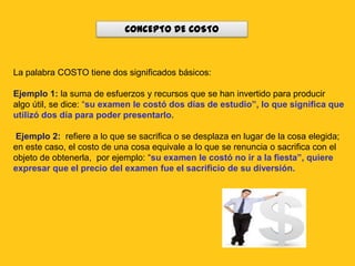CONCEPTO DE COSTO



La palabra COSTO tiene dos significados básicos:

Ejemplo 1: la suma de esfuerzos y recursos que se han invertido para producir
algo útil, se dice: “su examen le costó dos días de estudio”, lo que significa que
utilizó dos día para poder presentarlo.

Ejemplo 2: refiere a lo que se sacrifica o se desplaza en lugar de la cosa elegida;
en este caso, el costo de una cosa equivale a lo que se renuncia o sacrifica con el
objeto de obtenerla, por ejemplo: “su examen le costó no ir a la fiesta”, quiere
expresar que el precio del examen fue el sacrificio de su diversión.
 