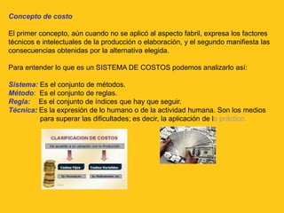 Concepto de costo

El primer concepto, aún cuando no se aplicó al aspecto fabril, expresa los factores
técnicos e intelectuales de la producción o elaboración, y el segundo manifiesta las
consecuencias obtenidas por la alternativa elegida.

Para entender lo que es un SISTEMA DE COSTOS podemos analizarlo así:

Sistema: Es el conjunto de métodos.
Método: Es el conjunto de reglas.
Regla: Es el conjunto de índices que hay que seguir.
Técnica: Es la expresión de lo humano o de la actividad humana. Son los medios
         para superar las dificultades; es decir, la aplicación de lo práctico.
 