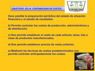 OBJETIVOS DE LA CONTABILIDAD DE COSTOS

Hace posible la preparación periódica del estado de situación
financiera y el estado de resultados.

b) Permite controlar los costos de producción, administrativos y
de distribución.

c) Nos permite establecer el costo de cada artículo, tarea, lote o
clase de productos manufacturados.

d) Nos permite establecer precios de venta unitarios.

e) Mediante las técnicas de costos predeterminados nos
permite controlar anticipadamente los costos.
 