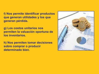 f) Nos permite identificar productos
que generan utilidades y los que
generan pérdida.

g) Los costos unitarios nos
permiten la valuación oportuna de
los inventarios.

h) Nos permiten tomar decisiones
sobre comprar o producir
determinado bien.
 