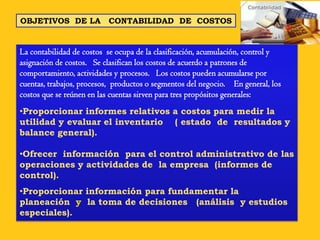 OBJETIVOS DE LA           CONTABILIDAD DE COSTOS


La contabilidad de costos se ocupa de la clasificación, acumulación, control y
asignación de costos. Se clasifican los costos de acuerdo a patrones de
comportamiento, actividades y procesos. Los costos pueden acumularse por
cuentas, trabajos, procesos, productos o segmentos del negocio. En general, los
costos que se reúnen en las cuentas sirven para tres propósitos generales:
•Proporcionar informes relativos a costos para medir la
utilidad y evaluar el inventario ( estado de resultados y
balance general).

•Ofrecer información para el control administrativo de las
operaciones y actividades de la empresa (informes de
control).
•Proporcionar información para fundamentar la
planeación y la toma de decisiones (análisis y estudios
especiales).
 