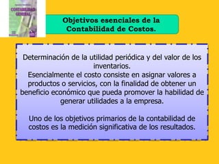 Objetivos esenciales de la
              Contabilidad de Costos.


 Determinación de la utilidad periódica y del valor de los
                      inventarios.
  Esencialmente el costo consiste en asignar valores a
  productos o servicios, con la finalidad de obtener un
beneficio económico que pueda promover la habilidad de
            generar utilidades a la empresa.

  Uno de los objetivos primarios de la contabilidad de
  costos es la medición significativa de los resultados.
 