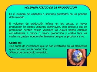 VOLUMEN FÍSICO DE LA PRODUCCIÓN.

Es el número de unidades o servicios prestados en un periodo
determinado.

El volumen de producción influye en los costos, a mayor
producción los costos unitarios disminuyen, esto debido a que en
producción existen costos variables los cuales tienen cambios
considerables a mayor o menor producción y costos fijos los
cuales se gastan independientemente de que se produzca a no.

Costo es:
La suma de inversiones que se han efectuado en los elementos
que concurren en la producción
Venta de un artículo o servicio.
 