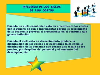 INFLUENCIA DE LOS CICLOS
               DE LOS COSTOS




Cuando un ciclo económico está en crecimiento los costos
por lo general se van a incrementar porque el crecimiento
de la economía provoca el crecimiento en el consumo que
genera inflación.

Cuando el ciclo esta en decrecimiento produce la
disminución de los costos por cuestiones tales como la
disminución de la demanda que genera una rebaja de los
precios, por despidos del personal y el aumento del
desempleo, etc
 