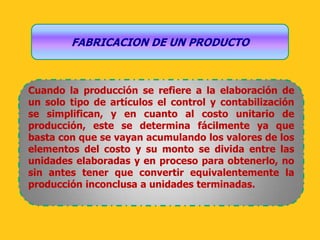 FABRICACION DE UN PRODUCTO



Cuando la producción se refiere a la elaboración de
un solo tipo de artículos el control y contabilización
se simplifican, y en cuanto al costo unitario de
producción, este se determina fácilmente ya que
basta con que se vayan acumulando los valores de los
elementos del costo y su monto se divida entre las
unidades elaboradas y en proceso para obtenerlo, no
sin antes tener que convertir equivalentemente la
producción inconclusa a unidades terminadas.
 