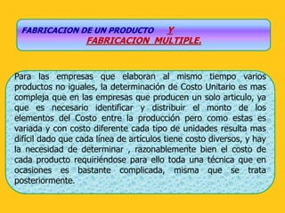 FABRICACION DE UN PRODUCTO      Y
                   FABRICACION MULTIPLE.


Para las empresas que elaboran al mismo tiempo varios
productos no iguales, la determinación de Costo Unitario es mas
compleja que en las empresas que producen un solo articulo, ya
que es necesario identificar y distribuir el monto de los
elementos del Costo entre la producción pero como estas es
variada y con costo diferente cada tipo de unidades resulta mas
difícil dado que cada línea de artículos tiene costo diversos, y hay
la necesidad de determinar , razonablemente bien el costo de
cada producto requiriéndose para ello toda una técnica que en
ocasiones es bastante complicada, misma que se trata
posteriormente.
 