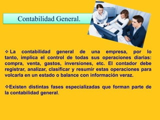 Contabilidad General.



 La    contabilidad general de una empresa, por lo
tanto, implica el control de todas sus operaciones diarias:
compra, venta, gastos, inversiones, etc. El contador debe
registrar, analizar, clasificar y resumir estas operaciones para
volcarla en un estado o balance con información veraz.

Existen distintas fases especializadas que forman parte de
la contabilidad general.
 