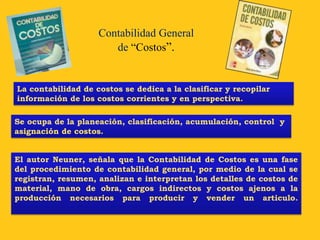 Contabilidad General
                       de “Costos”.


La contabilidad de costos se dedica a la clasificar y recopilar
información de los costos corrientes y en perspectiva.

Se ocupa de la planeación, clasificación, acumulación, control y
asignación de costos.


El autor Neuner, señala que la Contabilidad de Costos es una fase
del procedimiento de contabilidad general, por medio de la cual se
registran, resumen, analizan e interpretan los detalles de costos de
material, mano de obra, cargos indirectos y costos ajenos a la
producción necesarios para producir y vender un articulo.
 