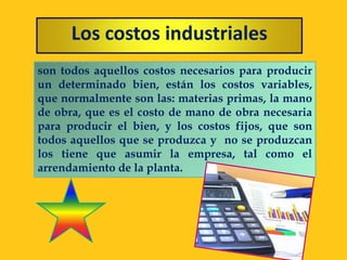 Los costos industriales
son todos aquellos costos necesarios para producir
un determinado bien, están los costos variables,
que normalmente son las: materias primas, la mano
de obra, que es el costo de mano de obra necesaria
para producir el bien, y los costos fijos, que son
todos aquellos que se produzca y no se produzcan
los tiene que asumir la empresa, tal como el
arrendamiento de la planta.
 