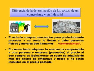 Diferencia de la determinación de los costos de un
                comerciante y un Industrial




• El acto de comprar mercancías para posteriormente
  proceder a su venta lo llevan a cabo personas
  físicas y morales que llamamos  “comerciantes”.

• El comerciante adquiere la mercancía comprándola
  a otra persona o empresa (proveedor) el precio al
  que compra es lógicamente su costo de adquisición
  mas los gastos de embarque y fletes si no están
  incluidos en el precio pactado.
 