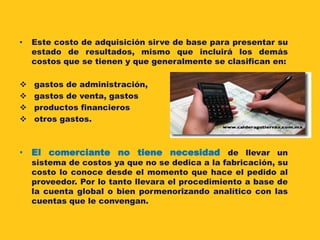 •   Este costo de adquisición sirve de base para presentar su
    estado de resultados, mismo que incluirá los demás
    costos que se tienen y que generalmente se clasifican en:

   gastos de administración,
   gastos de venta, gastos
   productos financieros
   otros gastos.



• El comerciante no tiene necesidad de llevar un
    sistema de costos ya que no se dedica a la fabricación, su
    costo lo conoce desde el momento que hace el pedido al
    proveedor. Por lo tanto llevara el procedimiento a base de
    la cuenta global o bien pormenorizando analítico con las
    cuentas que le convengan.
 