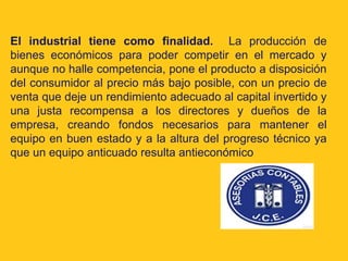 El industrial tiene como finalidad. La producción de
bienes económicos para poder competir en el mercado y
aunque no halle competencia, pone el producto a disposición
del consumidor al precio más bajo posible, con un precio de
venta que deje un rendimiento adecuado al capital invertido y
una justa recompensa a los directores y dueños de la
empresa, creando fondos necesarios para mantener el
equipo en buen estado y a la altura del progreso técnico ya
que un equipo anticuado resulta antieconómico
 