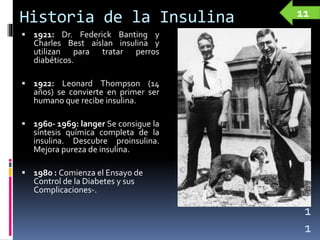 Historia de la Insulina
 1921: Dr. Federick Banting y
Charles Best aíslan insulina y
utilizan para tratar perros
diabéticos.
 1922: Leonard Thompson (14
años) se convierte en primer ser
humano que recibe insulina.
 1960- 1969: langer Se consigue la
síntesis química completa de la
insulina. Descubre proinsulina.
Mejora pureza de insulina.
 1980 : Comienza el Ensayo de
Control de la Diabetes y sus
Complicaciones-.
1
1
11
 