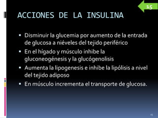 ACCIONES DE LA INSULINA
 Disminuir la glucemia por aumento de la entrada
de glucosa a niéveles del tejido periférico
 En el hígado y músculo inhibe la
gluconeogénesis y la glucógenolisis
 Aumenta la lipogenesis e inhibe la lipólisis a nivel
del tejido adiposo
 En músculo incrementa el transporte de glucosa.
15
15
 