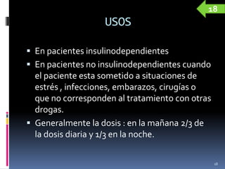 USOS
 En pacientes insulinodependientes
 En pacientes no insulinodependientes cuando
el paciente esta sometido a situaciones de
estrés , infecciones, embarazos, cirugías o
que no corresponden al tratamiento con otras
drogas.
 Generalmente la dosis : en la mañana 2/3 de
la dosis diaria y 1/3 en la noche.
18
18
 