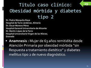 Titulo caso clínico:
Obesidad mórbida y diabetes
tipo 2
 Anamnesis : Mujer de 63 años remitidita desde
Atención Primaria por obesidad mórbida “sin
Respuesta a tratamiento dietético” y diabetes
mellitus tipo 2 de nuevo diagnóstico.
29
Dr. Pedro Mezquita Raya
Hospital deTorre cárdenas. Almería
Dr. Óscar Moreno Pérez
Hospital General Universitario de Alicante
Dr. Martín López de laTorre
Hospital UniversitarioVirgen de las Nieves.
Granada
29
 