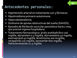 Antecedentes personales:
 Hipertensión arterial en tratamiento con 3 fármacos.
 Hipotiroidismo primario autoinmune.
 Hipercolesterolemia.
 Síndrome de apneas obstructivas del sueño (SAHOS).
 Episodio de fibrilación auricular paroxística hacía 1 mes,
que precisó ingreso hospitalario.
 Tratamiento farmacológico: ácido acetilsalicílico 100
mg/día, alprazolam 0.5 mg/día, atorvastatina 40 mg/día,
esomeprazol 40 mg/día, levotiroxina 100 mcg/día,
verapamilo 120 mg/día, eprosartán 600 mg/día,
hidroclorotiazida 12.5 mg/día.
30
30
 