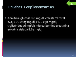 Pruebas Complementarias
 Analítica: glucosa 161 mg/dl; colesterol total
242; LDL-c 175 mg/dl; HDL-c 51 mg/dl;
trglicéridos 76 mg/dl; microalbúmina creatinina
en orina aislada 8.63 mg/g
33
33
 