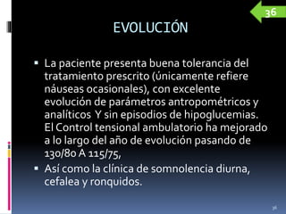 EVOLUCIÓN
 La paciente presenta buena tolerancia del
tratamiento prescrito (únicamente refiere
náuseas ocasionales), con excelente
evolución de parámetros antropométricos y
analíticos Y sin episodios de hipoglucemias.
El Control tensional ambulatorio ha mejorado
a lo largo del año de evolución pasando de
130/80 A 115/75,
 Así como la clínica de somnolencia diurna,
cefalea y ronquidos.
36
36
 