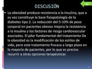 DISCUSIÓN
 La obesidad produce resistencia a la insulina, que a
su vez constituye la base fisiopatología de la
diabetes tipo 2. La reducción del 5-10% de peso
corporal en pacientes obesos mejora la resistencia
a la insulina y los factores de riesgo cardiovascular
asociados. El pilar fundamental del tratamiento De
la obesidad es la modificación de los estilos de
vida, pero este tratamiento fracasa a largo plazo en
la mayoría de pacientes, por lo que es preciso
recurrir a otras opciones terapéuticas
37
37
 