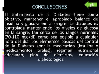 CONCLUSIONES
El tratamiento de la Diabetes tiene como
objetivo, mantener el apropiado balance de
insulina y glucosa en la sangre. La diabetes es
controlada manteniendo los niveles de glucosa
en la sangre, tan cerca de los rangos normales
(70-110 mg./dl) como sea posible a cualquier
hora del día. Los elementos básicos del control
de la Diabetes son: la medicación (insulina y
medicamentos orales), régimen nutricional
adecuado, plan de ejercicios, educación
diabetológica.
38
38
 