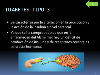 DIABETES TIPO 3
 Se caracteriza por la alteración en la producción y
la acción de la insulina a nivel cerebral.
 Ya que se ha comprobado de que en la
enfermedad del Alzheimer hay un déficit de
producción de insulina y de receptores cerebrales
para esta hormona.
4
4
 